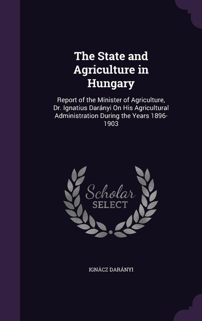 The State and Agriculture in Hungary: Report of the Minister of Agriculture Dr. Ignatius Darányi On His Agricultural Administration During the Years