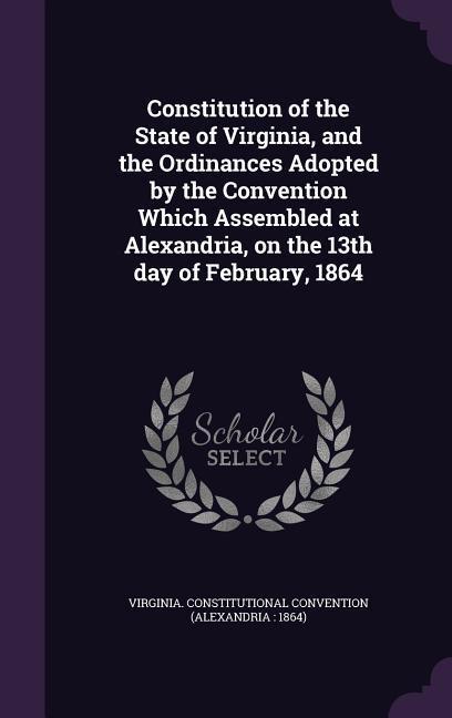 Constitution of the State of Virginia and the Ordinances Adopted by the Convention Which Assembled at Alexandria on the 13th day of February 1864
