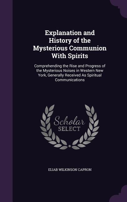 Explanation and History of the Mysterious Communion With Spirits: Comprehending the Rise and Progress of the Mysterious Noises in Western New York Ge