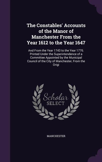 The Constables‘ Accounts of the Manor of Manchester From the Year 1612 to the Year 1647: And From the Year 1743 to the Year 1776. Printed Under the Su