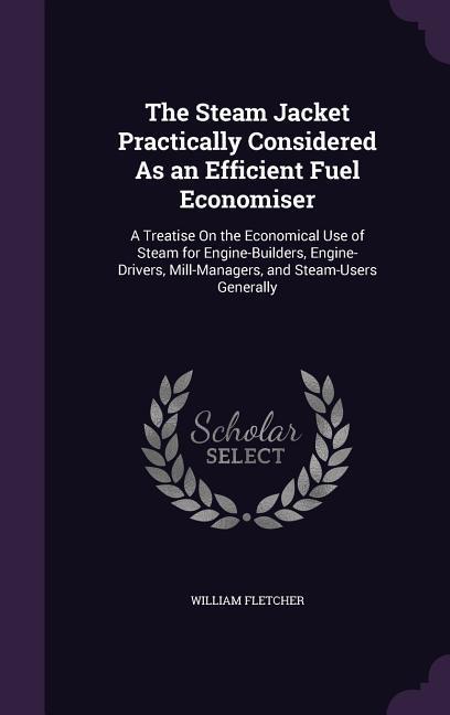 The Steam Jacket Practically Considered As an Efficient Fuel Economiser: A Treatise On the Economical Use of Steam for Engine-Builders Engine-Drivers