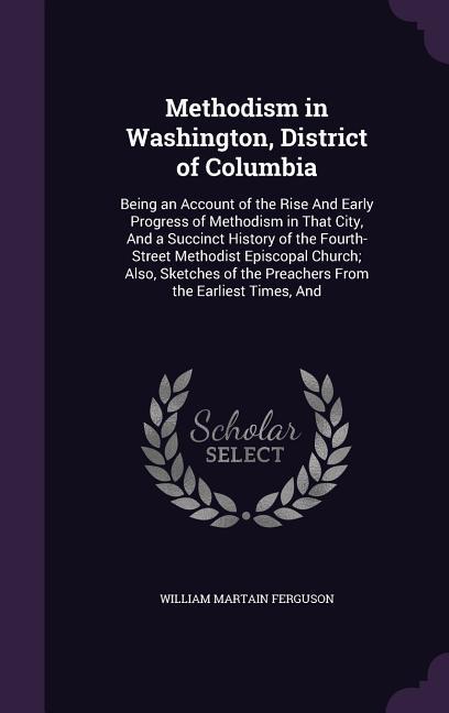 Methodism in Washington District of Columbia: Being an Account of the Rise And Early Progress of Methodism in That City And a Succinct History of th