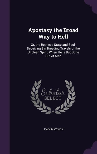 Apostasy the Broad Way to Hell: Or the Restless State and Soul-Deceiving Sin Breeding Travels of the Unclean Spirit When He Is But Gone Out of Man