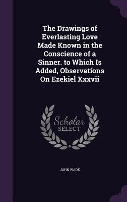 The Drawings of Everlasting Love Made Known in the Conscience of a Sinner. to Which Is Added Observations On Ezekiel Xxxvii