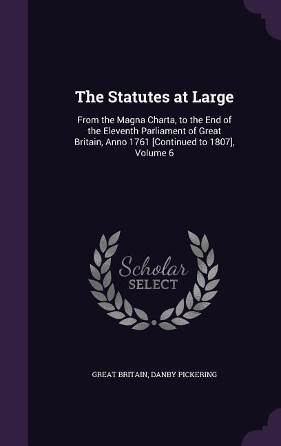 The Statutes at Large: From the Magna Charta to the End of the Eleventh Parliament of Great Britain Anno 1761 [Continued to 1807] Volume 6