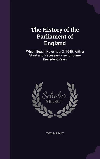 The History of the Parliament of England: Which Began November 3 1640; With a Short and Necessary View of Some Precedent Years