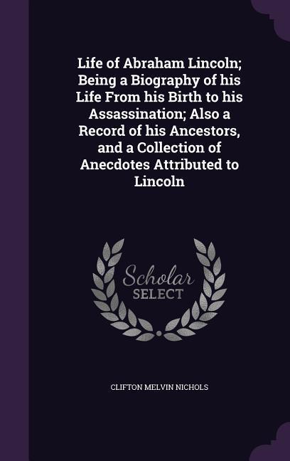 Life of Abraham Lincoln; Being a Biography of his Life From his Birth to his Assassination; Also a Record of his Ancestors and a Collection of Anecdo