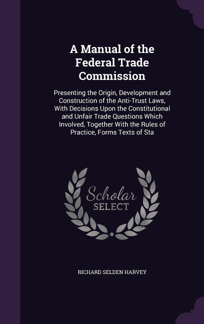 A Manual of the Federal Trade Commission: Presenting the Origin Development and Construction of the Anti-Trust Laws With Decisions Upon the Constitu