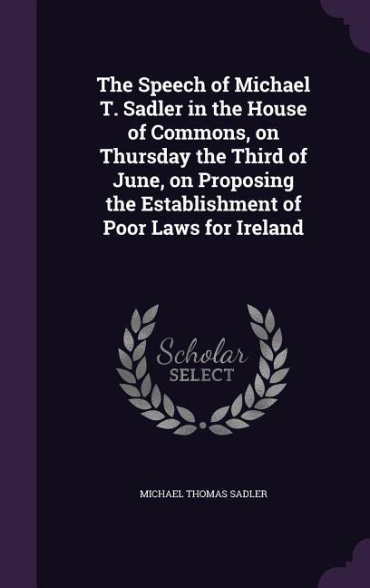 The Speech of Michael T. Sadler in the House of Commons on Thursday the Third of June on Proposing the Establishment of Poor Laws for Ireland