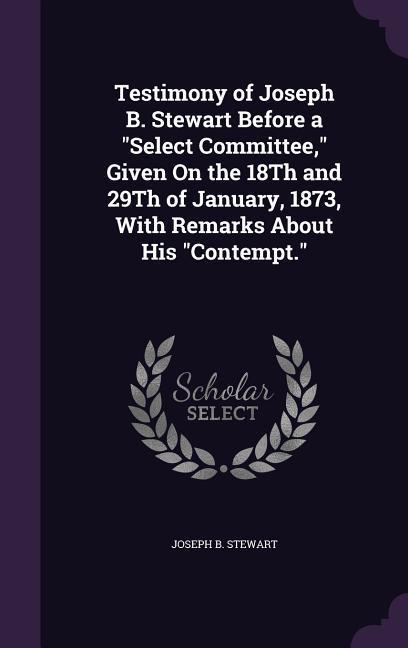 Testimony of Joseph B. Stewart Before a Select Committee Given On the 18Th and 29Th of January 1873 With Remarks About His Contempt.