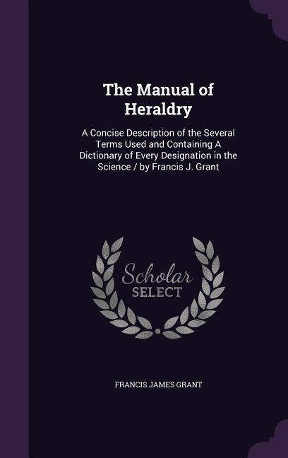 The Manual of Heraldry: A Concise Description of the Several Terms Used and Containing A Dictionary of Every ation in the Science / by F