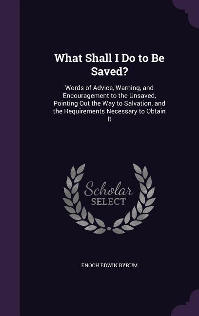 What Shall I Do to Be Saved?: Words of Advice Warning and Encouragement to the Unsaved Pointing Out the Way to Salvation and the Requirements Ne