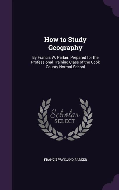 How to Study Geography: By Francis W. Parker. Prepared for the Professional Training Class of the Cook County Normal School