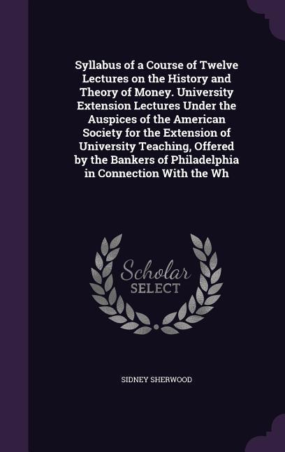 Syllabus of a Course of Twelve Lectures on the History and Theory of Money. University Extension Lectures Under the Auspices of the American Society for the Extension of University Teaching Offered by the Bankers of Philadelphia in Connection With the Wh