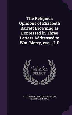 The Religious Opinions of Elizabeth Barrett Browning as Expressed in Three Letters Addressed to Wm. Merry esq. J. P