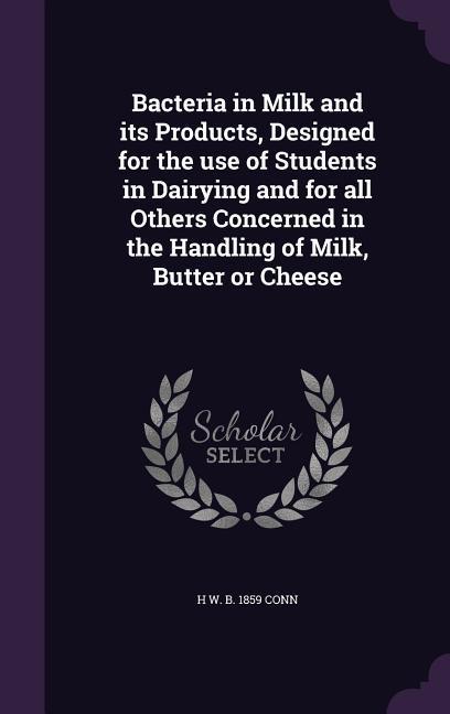 Bacteria in Milk and its Products ed for the use of Students in Dairying and for all Others Concerned in the Handling of Milk Butter or Cheese