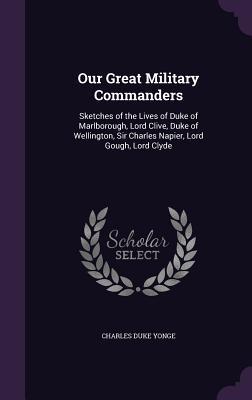 Our Great Military Commanders: Sketches of the Lives of Duke of Marlborough Lord Clive Duke of Wellington Sir Charles Napier Lord Gough Lord Cly