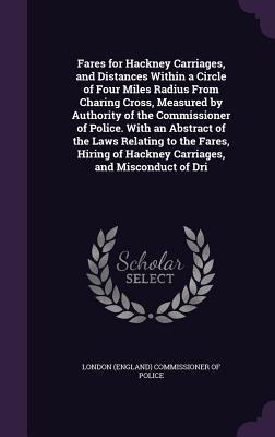 Fares for Hackney Carriages and Distances Within a Circle of Four Miles Radius From Charing Cross Measured by Authority of the Commissioner of Police. With an Abstract of the Laws Relating to the Fares Hiring of Hackney Carriages and Misconduct of Dri