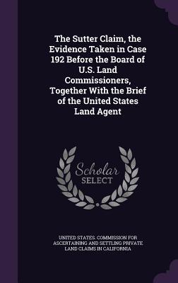 The Sutter Claim the Evidence Taken in Case 192 Before the Board of U.S. Land Commissioners Together With the Brief of the United States Land Agent