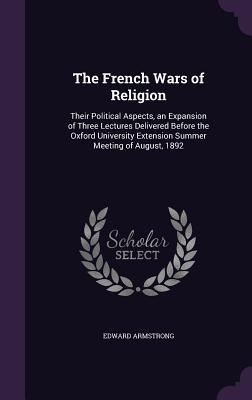 The French Wars of Religion: Their Political Aspects an Expansion of Three Lectures Delivered Before the Oxford University Extension Summer Meetin