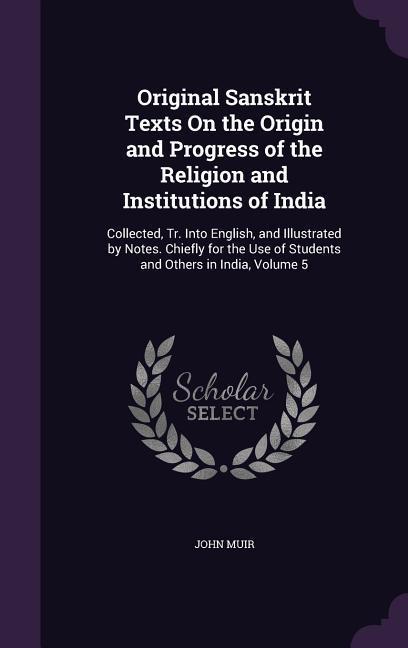 Original Sanskrit Texts On the Origin and Progress of the Religion and Institutions of India: Collected Tr. Into English and Illustrated by Notes. C
