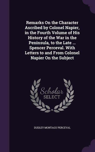 Remarks On the Character Ascribed by Colonel Napier in the Fourth Volume of His History of the War in the Peninsula to the Late ... Spencer Perceval