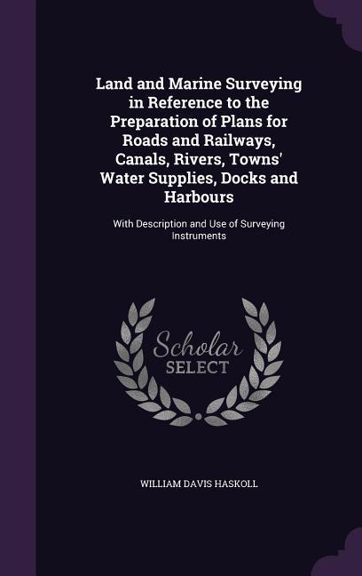 Land and Marine Surveying in Reference to the Preparation of Plans for Roads and Railways Canals Rivers Towns‘ Water Supplies Docks and Harbours: