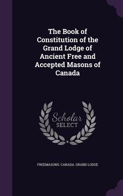 The Book of Constitution of the Grand Lodge of Ancient Free and Accepted Masons of Canada