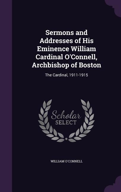Sermons and Addresses of His Eminence William Cardinal O'Connell Archbishop of Boston: The Cardinal 1911-1915 - William O'Connell
