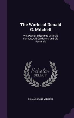 The Works of Donald G. Mitchell: Wet Days at Edgewood With Old Farmers Old Gardeners and Old Pastorals