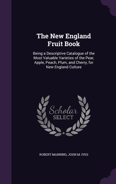 The New England Fruit Book: Being a Descriptive Catalogue of the Most Valuable Varieties of the Pear Apple Peach Plum and Cherry for New Engl