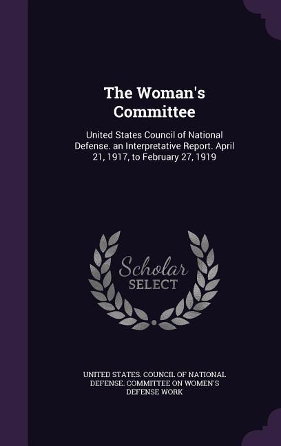 The Woman‘s Committee: United States Council of National Defense. an Interpretative Report. April 21 1917 to February 27 1919