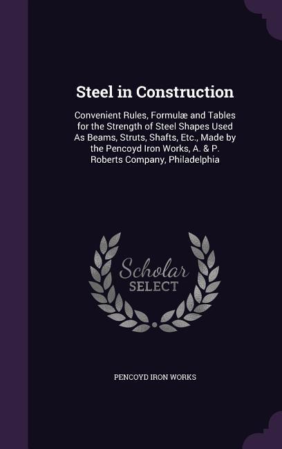 Steel in Construction: Convenient Rules Formulæ and Tables for the Strength of Steel Shapes Used As Beams Struts Shafts Etc. Made by the - Pencoyd Iron Works