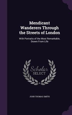 Mendicant Wanderers Through the Streets of London: With Portraits of the Most Remarkable Drawn From Life