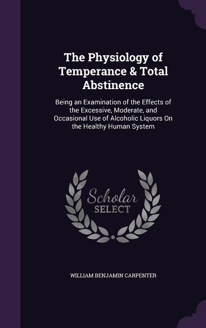 The Physiology of Temperance & Total Abstinence: Being an Examination of the Effects of the Excessive Moderate and Occasional Use of Alcoholic Liquo