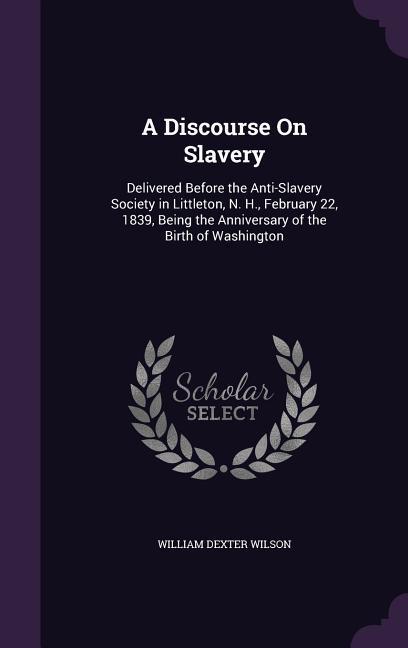 A Discourse On Slavery: Delivered Before the Anti-Slavery Society in Littleton N. H. February 22 1839 Being the Anniversary of the Birth o