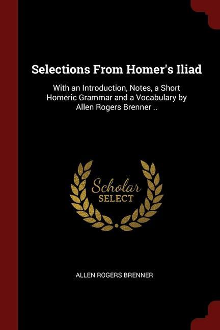 Selections From Homer‘s Iliad: With an Introduction Notes a Short Homeric Grammar and a Vocabulary by Allen Rogers Brenner ..