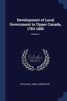 Development of Local Government in Upper Canada 1783-1850; Volume 1