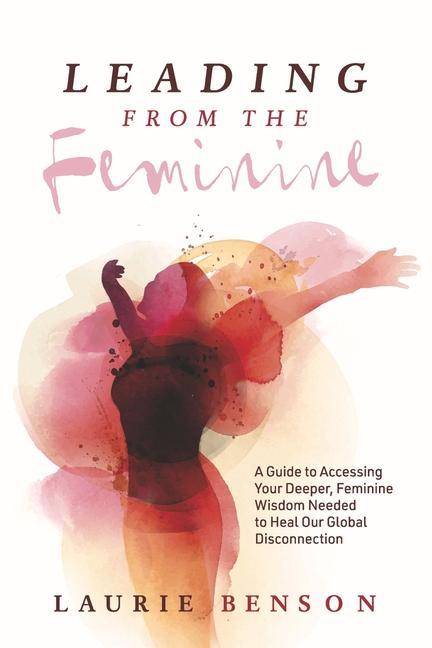 Leading from the Feminine: A Guide to Accessing Your Deeper Feminine Wisdom Needed to Heal Our Global Disconnection Volume 1
