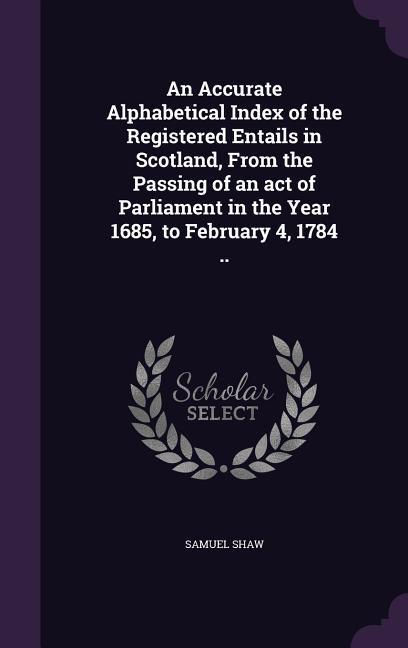 An Accurate Alphabetical Index of the Registered Entails in Scotland From the Passing of an act of Parliament in the Year 1685 to February 4 1784 ..