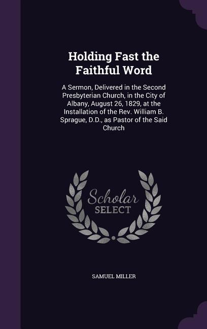 Holding Fast the Faithful Word: A Sermon Delivered in the Second Presbyterian Church in the City of Albany August 26 1829 at the Installation of
