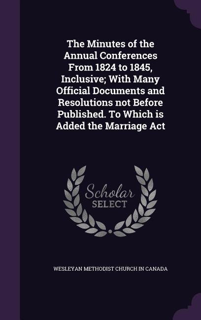 The Minutes of the Annual Conferences From 1824 to 1845 Inclusive; With Many Official Documents and Resolutions not Before Published. To Which is Added the Marriage Act
