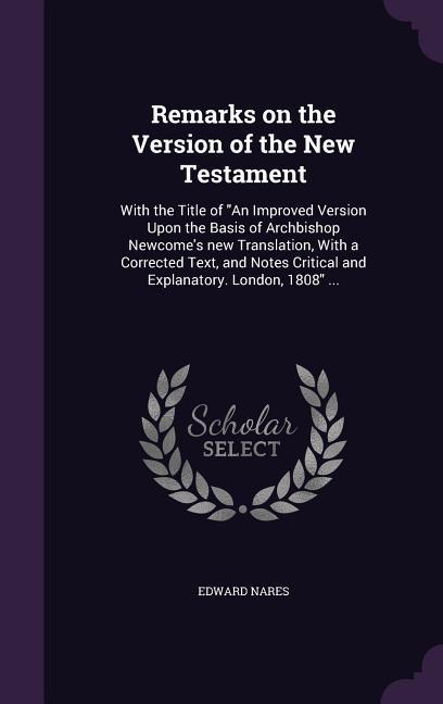 Remarks on the Version of the New Testament: With the Title of An Improved Version Upon the Basis of Archbishop Newcome‘s new Translation With a Corr