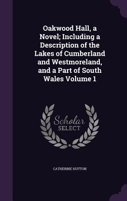 Oakwood Hall a Novel; Including a Description of the Lakes of Cumberland and Westmoreland and a Part of South Wales Volume 1