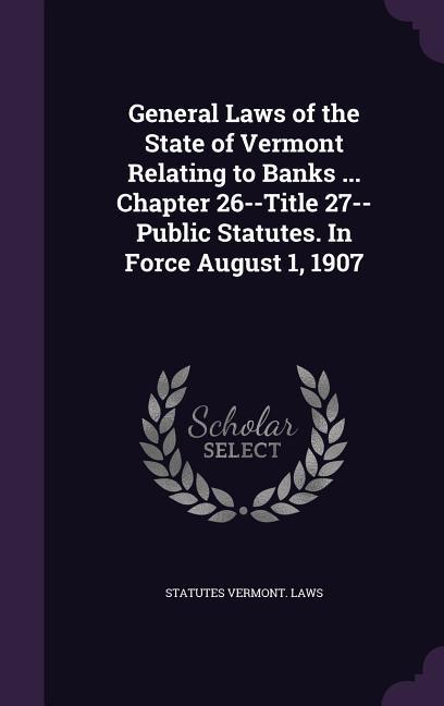 General Laws of the State of Vermont Relating to Banks ... Chapter 26--Title 27--Public Statutes. In Force August 1 1907