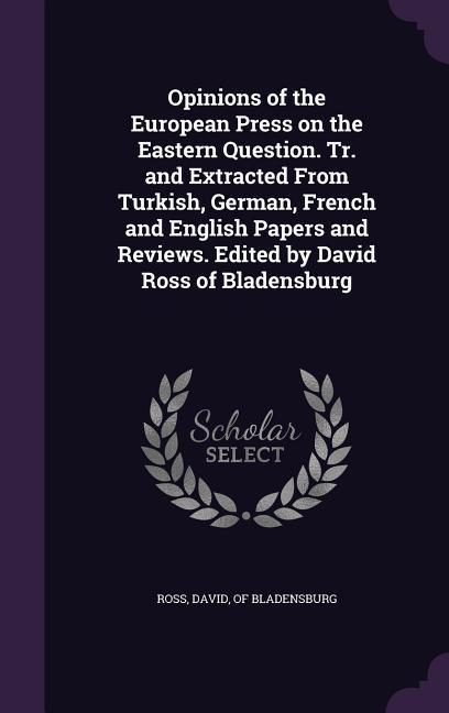 Opinions of the European Press on the Eastern Question. Tr. and Extracted From Turkish German French and English Papers and Reviews. Edited by David Ross of Bladensburg