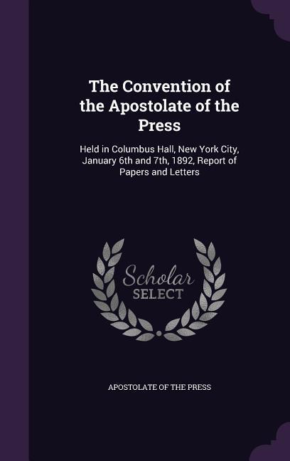 The Convention of the Apostolate of the Press: Held in Columbus Hall New York City January 6th and 7th 1892 Report of Papers and Letters