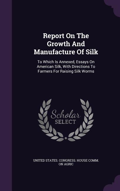 Report On The Growth And Manufacture Of Silk: To Which Is Annexed Essays On American Silk With Directions To Farmers For Raising Silk Worms