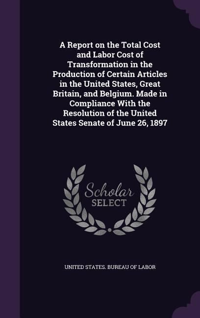 A Report on the Total Cost and Labor Cost of Transformation in the Production of Certain Articles in the United States Great Britain and Belgium. Made in Compliance With the Resolution of the United States Senate of June 26 1897