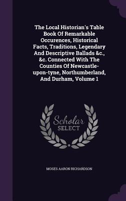 The Local Historian‘s Table Book Of Remarkable Occurences Historical Facts Traditions Legendary And Descriptive Ballads &c. &c. Connected With The Counties Of Newcastle-upon-tyne Northumberland And Durham Volume 1